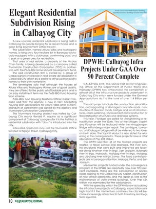 10
DPWH: Calbayog Infra
Projects Under GAA Over
90 Percent Complete
Elegant Residential
Subdivision Rising
in Calbayog City
CALBAYOG CITY- The Samar First District Engineer-
ing Office of the Department of Public Works and
Highways(DPWH) has announced the completion of
almost all of the infrastructure projects undertaken in
Calbayog City which were funded under the General
Appropriations Act to the tune of over 1.4 Billion pe-
sos.
The said projects include the construction, rehabilita-
tion, and upgrading of damaged concrete roads, con-
struction of diversion roads, bridges and local infrastruc-
tures, roads widening, improvement and construction of
flood mitigation structures and drainage systems.
This year, 7 bridges are slated for strenghtening or re-
habilitation under the GAA. Two of the bridges- Sapinit
and Payahan will be replaced while the Hinagbungan
Bridge will undergo major repair. The Lambigue, Laway-
on, and Solsogon bridges will all be widened to two lanes
on both sides. The Sapinit viaduct is also slated for wid-
ening in the coming months. These projects have a total
allocation of Php 228 Million.
The DPWH said that 65 of the finished projects are
related to flood control and drainage. The river con-
trol structures that were built and improved are locat-
ed along kinawan river in Brgy. San Joaquin, Bulongto
river in Brgy. Malopalo, Malajog river in Brgy. Malajog,
and Jibatang river in Brgy. Lonoy. The flood control pro-
jects are in barangays Bantian, Malaga, Peña, and San
Joaquin.
Meanwhile, projects funded under the convergence
program of the DPWH are reportedly now over Fifty per-
cent complete. These are the construction of access
roads leading to the Calbayog City Airport, construction
of new school classrooms, and the repair as well as the
maintenance of state-owned buildings. Over Php 624
Million was earmarked for the said projects.
With the speed by which the DPWH is now actualizing
the infrastructure projects in Calbayog, expectations are
high that if it the momentum continues the city will be-
come increasingly attractive to both transitory and long-
term investors.
A new upscale residential subdivision is being built in
Calbayog for people longing for a decent home and a
good living environment within the city.
The subdivision, named Altura Villas and Mahogany
Homes, is rising on a four hectare lot in Barangay Mato-
bato equipped with a clubhouse, a swimming pool, and
a park or a green area for recreation.
That area of real estate, a property of the Nicolas
Chan family, is being developed by a company called
Triumvirate Construction Corporation (TCC) in partner-
ship with the PAG-IBG Home Mutual Development Fund.
The said construction firm is owned by a group of
Calbayognons interested in real estate development in
Calbayog City driven by a desire to bring superior quality
homes to their own hometown.
The developers said that although the houses at
Altura Villas and Mahogany Homes are of good quality,
they are offered to the public at affordable price and in
an easy installment term via the PAG-IBIG Fund housing
loan scheme.
PAG-IBIG fund Housing Relations Officer Cesar Fran-
cisco said that the agency is now in fact accepting
housing loan applications for Altura Villas after a mem-
orandum of agreement was signed by the agency and
Triumvirate Construction Corporation.
The Triumvirate housing project was hailed by Cal-
bayog City mayor Ronald P. Aquino as a significant
component of Calbayog’s progress for it is the first that a
residential subdivision with “class” is introduced into the
city.
Interested applicants may visit the Triumvirate Office
located at Nijaga Street, Calbayog City.
 