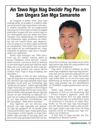 11
An hingyap ni Emilio “Emil” Zosa nga
makag-serbe sa publiko in makikita dida
san iya pinamili nga mga dalan sa kinabu-
hi. Sadton panahon san iya pagka-bata
karuyag na ni Emil nga sumulod sa pagka
padi pero tungod san kon anano nga ra-
son nahingadto siya san dalan di-in kina-
hanglan niya depensahan an kalibrihan
san katawhan ngan protihiran an terito-
ryo san san nasud imbes nga depensa-
han an pag tu-o sa Diyos ngan protihiran
an simabahan. Pero bisan hain san duha
nga dalan an iya mahingadto-an, mag-
papabilin la gihapon nga siya in magse-
serbe san ngatanan.
Sadto nga katuigan san 1990 kahu-
man san iya military training didto sa
kanan Philippine Army Officers’ Candi-
dates School, sumulod si Emil sa serbisyo
sa Armado Nga Fuerza San Pilipinas ngan
dida san sumunod nga 25 años nag ser-
be siya pag protihir san nasud kontra
sadton mga nagi-us pag bungkag san
republika.
Nag pakita si Emil sin dire ordinaryo
nga ka-isog dire la sa pakig-away kontra
san armado nga mga rebelde ngan mga
bandido kundi pati san tinatawag nga
“political corruption”. Sadto nga tuig 2004
nagin matunog an ngaran ni Emil tungod
san iya pag testigo kontra kan anay pres-
idente Gloria Macapagal Arroyo nga gin
akusar sin pan limbong sa eleksyon tun-
god san iya pakig-hampang sa telepono
sa usa nga election commissioner nga
gin bunyagan “Hello Garci Scandal.”
May tigaman san iya kina-iya pag
oponer san mga opisyales san gobyer-
no nga gin gagamit an ira poder para
maka-pamintaha ngan maka-ganansya,
nanawagan si Emil ngadto sa mga Sam-
areño nga bumulig sa iya pag utod san
pira na ka tuig nga pag-hadi hadi san pa-
An Tawo Nga Nag Decidir Pag Pas-an
San Ungara San Mga Samareño
milya Tan sa Samar nga kilala sa pa-atras
nga pama-agi dida san pag palakat san
gobyerno san probinsya.
Pag retiro ni Emil sa serbisyo sa army
sadto nga naglabay nga tuig nag pasam-
wak siya san iya panuyo pag pas-an san
inop ngan ungara san mga Samareño
nga maka-tilaw na sin ma-uro-upay nga
kahimtang sa kinabuhi ngan pangabuhi
ngan nag pasaka san iya kandidatora
sa COMELEC pagka-gobernador san Sa-
mar.
Sadto nga Oktubre 29, 2015 egin
pagawas ni Emil an iya tinatawag nga
“ 9-Point People’s Agenda” para san
bag-o nga Samar di-in iya egin plastar
an mga pitad nga iya bubohaton para
an probinsya in tumabas sin dalan tipa-
kadto sa tinu-od nga nga kauswagan
kon diin dire la adton mga a-ada sa poli-
tika ngan pipira nga mga tawo an mag
pupolos kundi an kabug-usan nga mu-
lopyo san probinsya.
Si Emil Zosa in taga bungto san Sta.
Margarita sa Western Samar.
Emillio “Emil” Zosa
 