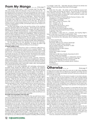 12
of God; that we have been given the same sets of gifts inside regardless
our differences outside; that our differences of gender, and others, are but
tests/trials for us to hurdle and handle; and that in the end our ultimate mis-
sion is actually only Love!
It must be about time that the band of purple is to be taken seriously,
since purple is the color of good judgment. It is the color of purple seeking
spiritual fulfillment - where there is peace of mind. It is the combination of red
(which is focusing, dynamic and active energy) and blue (which is cooling,
calming, and expansive energy), both the warmest and coolest colors re-
spectively, and it is this combination that is believed to be the ideal color.
Ideal because it (purple or violet) brings a new dynamic to the expansion of
blue and the activity of red.
Violet (purple) is the color of purpose. It is associated with the Crown
Chakra (or the 7th Energy Center which is found on top of our head) which
links the individual and the Universe. Red brings practicality to the undirect-
ed expansiveness of the blue, and allows more energy to emerge. It is for
this reason that violet or purple is associated with imagination and inspira-
tion. Rise up then, women of purpose, and be acknowledged!
The world is supposed to be a colorful world. It is not dead, therefore,
not merely black and white, but more. The legal world is in black and white,
and thus, deadly. Our redemption as living dead is our Divinity because
there is founded our honest security. But the description of true divinity is
hardly understood by the mediocrity of most humans because many have
turned their backs to it by succumbing to the materialism of this cruel world.
With this, therefore, as our HOME, is there anything more to ask?
Allow me to leave you these words once again as a penny for your
thought, my brothers and sisters, as I bid you goodbye and rest my case by
going back to my peace bringing with me my ever elusive “utopian dream”
(St. Thomas More): “Life is a choice; LOVE IS A DECISION.” Sisters, take care
of yourself. It’s your own home: your thoughts; your body. Love begins in you
and with you. Your and the whole of our future depends on you.
I love you, everyone! And I pray for all of us real hard!
Otherwise . . .
From My Mango . . .
from page 9
from page 9
Finally Christmas Eve came. It was a moonless night. The skies were
dark and cloudy, forest mist abounds in the air, but it did not rain. To
provide illumination the Franciscan friars and the people from Greccio and
the neighboring towns flocked to the forest bringing torches and candles.
Soon the place was flooded with, in the words of St. Bonaventure, another
Franciscan biographer, “a multitude of bright lights.” When Francis arrived
he was ecstatic at seeing that everything was picture-perfect. The figurine
of the Baby Jesus rested on a bed of hay laid on the manger, with an
ox standing on one side and a donkey on the other side. By Thomas of
Celano’s account, Francis looked around him and saw that “Simplicity was
honored, Poverty exalted, Humility commended; Greccio was made as if it
were a new Bethlehem.”
The friars sang praises to the Lord and the echoes of the woodland
and rocks seemed to blend with the singing. “All that night resounded with
jubilation. The Saint of God stood before the manger, full of sighs, overcome
with tenderness and filled with wondrous joy.” A solemn mass celebrated by
a priest. Francis, being an ordained deacon, sang the gospel and preached
about the birth of Christ in the little town of Bethlehem. When he mentioned
the name Child of Bethlehem or Jesus “his tongue licked his lips, relishing and
savoring with pleased palate the sweetness of the words.” St. Bonaventure
had a similar account: “Blessed Francis...sang the gospel and preached to
the people on the Nativity of Christ our King, and whenever he pronounced
his name with infinite tenderness he called Him the little ‘Babe of Bethlehem’.”
The final blessing at the mass signalled the end of the solemnities.
Thomas of Celano wrote about it poignantly: “At length the solemn vigil
was ended, and each one returned with joy to his own place.”
A Popular Tradition is born
On that eventful Christmas Eve in 1223, in a small town called Greccio,
a little-known Christian practice started to be a popular tradition. The
Christians were attracted to the simple yet fervent reminder of the humble
birth of Christ. In the ensuing years the Christmas Crib was prevalent mostly
in churches, but by the 17th century the home crib became very popular.
Crib-making developed into a folk art in Europe, and migrants and colonists
brought the tradition to the New World and to the Orient.
Today the Christmas Crib is found in homes, churches, classrooms,
offices, public squares, malls and commercial establishments during the
entire Christmas season. Even in countries where public displays of Christian
devotion are prohibited, Christians have been known to set up the Christmas
Crib in secret places like caves, catacombs, closets, attics, and basements
to commemorate the birth of the Savior.
However, as the world modernized with technology advancement,
secularism slowly eroded the spiritual value of Christmas. The Christmas
season was used to promote new products in the market, including Christmas
lights and decors bereft of any spiritual meaning. Even the crib became
a commodity for sale rather than a community project of the faithful. In
2005 Pope Benedict XVI lamented the commercialization of Christmas. In
his traditional Advent Angelus message, the Pope strongly advocated to
maintain the tradition of the Christmas Crib as a weapon in the fight against
the commercial pollution that threatens to change the authentic spirit of
Christmas. While the crib’s revival is often characterised by nostalgia and
sentimentalism, the Pope said that it nevertheless helps “to understand the
secret of the true Christmas, because it speaks of the humility and of the
merciful goodness of Christ, who although he was rich, became poor for us.”
On the Christmas Eve Mass in 2013 Pope Francis demonstrated
meekness when he personally placed a figurine of the baby Jesus in a
replica of a manger in the crib, a task usually done by an aid. Pope Francis
encouraged his flock to emulate humility when he prayed: “We bless you,
Lord God most high, who lowered yourself for our sake. You are immense,
and you made yourself small; you are rich and you made yourself poor; you
are all-powerful and you made yourself vulnerable.”
The Death and Canonization of the Holy Man
Three years after the Greccio Christmas Crib was built Francis had a
vision of an angel bearing the image of the Crucified Christ. From this vision
he received the stigmata, the wounds inflicted upon Christ at his crucifixion.
The stigmata caused him much physical suffering, but he willingly endured
thepainasChristenduredthem. Hewasbroughttoseveralcitiestoalleviate
his suffering, but to no avail. When it became obvious that his days were
numbered he was brought to Porziuncola in Assisi where he spent the last
days of his life. He died on the evening of October 3, 1226 at the age of 44.
Themanbornofnobility,whovoluntarilymovedfromrichestorags,served
the poor, tended to the sick, peached peace and repentance, and founded
areligiousorderwascanonizedaSaintin1228,barelytwoyearsafterhisdeath.
He is now officially called St. Francis of Assisi, -- a fitting tribute to the man who
popularized the Christmas Crib to give life to the gospel message: “And this will
be a sign for you: you will find an infant wrapped in swaddling clothes and lying
in a manger.” (Luke 2:12). Years later, because of this love for animals and
nature, St. Francis was named Patron Saint of the Ecologists.
Sources
(Note from the writer: This article used the following sources both
from hard copies and through the internet. The sources are not indicated
in the article by footnotes. Rather, where a direct quotation is used, the
source is mentioned within the article itself. Some sentences, however, are
paraphrases of long direct quotations.)
The Lives of St. Francis of Assisi by Brother Thomas of Celano, 1225
Translated by A. G. Ferrels Howell LL.M.
Trinity College, Cambridge
New York E. P. Daton & Company 1908
Part 1, Chapter 1, No. 1 &
Part 1, Chapter 30, No. 84
Quotes from St. Bonaventure, used in
The Origins of the Christmas Crib
From the Life of St. Francis (Legenda Maior)
St. Bonaventure Fresh Packet of Sower’s Seeds
Paulist Press, 1994, # 58
The translation is taken from M. L. Cameron, The Inquiring Pilgrim’s
Guide to Assisi, trans. A. G. Ferrers Howell (London, 1926).
Account of the Christmas Eve by St. Bonaventure, as quoted by Nesta
Robeck, The Christmas Crib, Milwaukee: Bruce Publishing Company, 1956,
p. 45-47.
St. Francis and the Crib
By Leonard Foley, O.F.M.
December 1989 issue of St. Anthony Messenger.
A crib for the messiah, Thelma Menezes
Deccan Herald, Saturday, December 13, 2003	
Perpetual Moon Calendar
Rodurago Network by Selim Oezkan
Pope Benedict XVI
Excerpt from Angelus message
Advent 2005
World News at NBC News Website, December 24, 2013
The New Catholic Encyclopedia
The Catholic University of America, in collaboration with the
McGraw-Hill Book Company, 1967, Volume IV, page 448.
Greccio, From Wikipedia, the free encyclopedia
Feature articles about Rome: people, places, traditions
© InfoRoma
www.inforoma.it
 