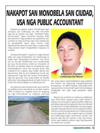 15
Kadam-an sadton sobra 170 Mil nga mga
mulupyo san Calbayog an dire ma-aram
nga an ira mayor usa nga “Certified Public
Accountant” ngan ma-aram kaupay dida
san panhimo mga palisiya san gobyerno san
ciudad sa mga butang nga may kalabutan
sa pangapital ngan pag hurma mga
regulasyones para sa mga nag u-ungara nga
mag pundar ngan magpalakat negosyo sa
ciudad.
Si Mayor Ronaldo P. Aquino in nagin bihasa
dida san pag enterpretar san tinatawag sa
ingles nga “language of business” kay ma-o
ine an iya gin ianaraman san na-eskuwela
pa siya Accountancy didto sa University of
the East sa Manila- klase sin kinaadman nga
kinahanglanon yana san bungto para niya
makab-ot an ungara nga magin sentro san
ekonomiya dire la san probensya kundi san
kabug-usan nga isla san Samar. Kinaadman
nga iya gud gin tuyo pag kadto sa Manila
kahuman niya pag graduar sa high school sa
Christ the King College sa Calbayog City.
Sa sulod san pira katuig antes siya umentra
sa politika komo konsehal sa ciudad sadton
1992, Si Aquino in nagtirok anay sin dugang
pa nga kina-adman sa negosyo pina-agi
NAKAPOT SAN MONOBELA SAN CIUDAD,
USA NGA PUBLIC ACCOUNTANT
san pag kapot responsibilidad pag palakat
san kanan iya kag-anak kalugaringonnga
kompaniya- an MBA Trading- nga sadto siton
nga panahon namamalit ngan namamaligya
magkalain lain nga mga produkto ngan
kopras.
Tikanf siya umentra sa serbisyo publikosan
tuig 1992 hasta ngada yana wgin halad ni
Aquino an iya bug-os nga panahon dida san
pamiling mga pama-agi para dire ma diskarel
an lakat san ciudad tipakadto sa kauswagan
nga gin hingyap dire la niya kundi pati sadton
nanhi-una sa iya pag serbe san Calbayog labi
na an pag kab-ot san ungara nga an ciudad
san Calbayog magin “economic center” san
bug-os nga isla san Samar- inop nga hinay-
hinay nga nakikita sadton mga tag obserbar
san lakat san ciudad.
RONALD P. AQUINO
Calbayog City Mayor
 