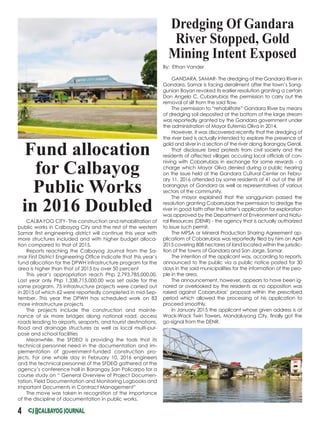 Fund allocation
for Calbayog
Public Works
in 2016 Doubled
CALBAYOG CITY- The construction and rehabilitation of
public works in Calbayog City and the rest of the western
Samar first engineering district will continue this year with
more structures included and with higher budget alloca-
tion compared to that of 2015.
Reports reaching the Calbayog Journal from the Sa-
mar First District Engineering Office indicate that this year’s
fund allocation for the DPWH infrastructure program for the
area is higher than that of 2015 by over 50 percent
This year’s appropriation reach Php 2,793,785,000.00.
Last year only Php 1,338,715,000.00 was set aside for the
same program. 75 infrastructure projects were carried out
in 2015 of which 62 were reportedly completed in mid-Sep-
tember. This year the DPWH has scheduled work on 83
more infrastructure projects
The projects include the construction and mainte-
nance of six more bridges along national road, access
roads leading to airports, seaports, and tourist destinations,
flood and drainage structures as well as local multi-pur-
pose and school facilities
Meanwhile, the SFDEO is providing the tools that its
technical personnel need in the documentation and im-
plementation of government-funded construction pro-
jects. For one whole day in February 10, 2016 engineers
and the technical personnel of the SFDEO gathered at the
agency’s conference hall in Barangay San Policarpo for a
course study on “ General Overview of Project Documen-
tation, Field Documentation and Monitoring Logbooks and
Important Documents in Contract Management”
The move was taken in recognition of the importance
of the discipline of documentation in public works.
4
By: Ethan Vander
GANDARA, SAMAR- The dredging of the Gandara River in
Gandara, Samar is facing derailment after the town’s Sang-
gunian Bayan revoked its earlier resolution granting a certain
Don Angelo C. Cubarrubias the permission to carry out the
removal of silt from the said flow.
The permission to “rehabilitate” Gandara River by means
of dredging soil deposited at the bottom of the large stream
was reportedly granted by the Gandara government under
the administration of Mayor Eufemio Oliva in 2014.
However, it was discovered recently that the dredging of
the river bed is actually intended to explore the presence of
gold and silver in a section of the river along Barangay Gerali.
That disclosure bred protests from civil society and the
residents of affected villages accusing local officials of con-
niving with Cobarrubias in exchange for some rewards - a
charge which Mayor Oliva denied during a public hearing
on the issue held at the Gandara Cultural Center on Febru-
ary 11, 2016 attended by some residents of 41 out of the 69
barangays of Gandara as well as representatives of various
sectors of the community.
The mayor explained that the sanggunian passed the
resolution granting Cobarrubias the permission to dredge the
river in good faith after the latter’s application for exploration
was approved by the Department of Environment and Natu-
ral Resources (DENR) - the agency that is actually authorized
to issue such permit.
The MPSA or Mineral Production Sharing Agreement ap-
plicatiom of Cobarrubias was reportedly filed by him on April
2015 covering 808 hectares of land located within the jurisdic-
tion of the towns of Gandara and San Jorge, Samar.
The intention of the applicant was, according to reports,
announced to the public via a public notice posted for 30
days in the said municipalities for the information of the peo-
ple in the area.
The announcement, however, appears to have been ig-
nored or overlooked by the residents as no opposition was
raised against Cobarrubias’ proposal within the prescribed
period which allowed the processing of his application to
proceed smoothly.
In January 2015 the applicant whose given address is at
Wack-Wack Twin Towers, Mandaluyong City, finally got the
go-signal from the DENR.
Dredging Of Gandara
River Stopped, Gold
Mining Intent Exposed
 