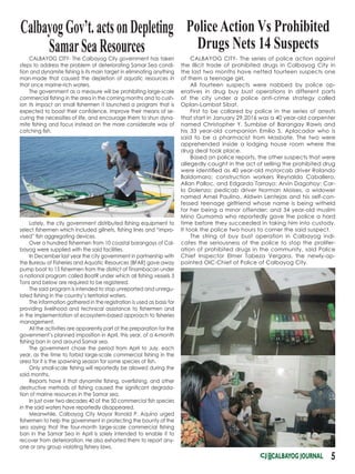 CALBAYOG CITY- The series of police action against
the illicit trade of prohibited drugs in Calbayog City in
the last two months have netted fourteen suspects one
of them a teenage girl.
All fourteen suspects were nabbed by police op-
eratives in drug buy bust operations in different parts
of the city under a police anti-crime strategy called
Oplan-Lambat Sibat.
First to be collared by police in the series of arrests
that start in January 29,2016 was a 40 year-old carpenter
named Christopher Y. Sumbise of Barangay Rawis and
his 33 year-old companion Emilio S. Aplacador who is
said to be a pharmacist from Masbate. The two were
apprehended inside a lodging house room where the
drug deal took place.
Based on police reports, the other suspects that were
allegedly caught in the act of selling the prohibited drug
were identified as 40 year-old motorcab driver Rolando
Baldomaro; construction workers Reynaldo Caballero,
Allan Palloc, and Edgardo Tarrayo; Arvin Dagohoy; Car-
lo Dolenzo; pedicab driver Norman Moises, a widower
named Arnel Paulino, Aldwin Lentejas and his self-con-
fessed teenage girlfriend whose name is being witheld
for her being a minor offender; and 34 year-old muslim
Mino Gumama who reportedly gave the police a hard
time before they succeeded in taking him into custody.
It took the police two hours to corner the said suspect.
The string of buy bust operation in Calbayog indi-
cates the seriousness of the police to stop the prolifer-
ation of prohibited drugs in the community, said Police
Chief Inspector Elmer Tabeza Vergara, the newly-ap-
pointed OIC-Chief of Police of Calbayog City.
5
CalbayogGov’t.actsonDepleting
SamarSeaResources
PoliceAction Vs Prohibited
Drugs Nets 14 Suspects
CALBAYOG CITY- The Calbayog City government has taken
steps to address the problem of deteriorating Samar Sea condi-
tion and dynamite fishing is its main target in eliminating anything
man-made that caused the depletion of aquatic resources in
that once marine-rich waters.
The government as a measure will be prohibiting large-scale
commercial fishing in the area in the coming months and to cush-
ion its impact on small fishermen it launched a program that is
expected to boast their confidence, improve their means of se-
curing the necessities of life, and encourage them to shun dyna-
mite fishing and focus instead on the more considerate way of
catching fish.
Lately, the city government distributed fishing equipment to
select fishermen which included gillnets, fishing lines and “impro-
vised” fish aggregating devices.
Over a hundred fishermen from 10 coastal barangays of Cal-
bayog were supplied with the said facilities.
In December last year the city government in partnership with
the Bureau of Fisheries and Aquatic Resources (BFAR) gave away
pump boat to 15 fishermen from the district of Tinambacan under
a national program called BoatR under which all fishing vessels 3
Tons and below are required to be registered.
The said program is intended to stop unreported and unregu-
lated fishing in the country’s territorial waters.
The information gathered in the registration is used as basis for
providing livelihood and technical assistance to fishermen and
in the implementation of ecosystem-based approach to fisheries
management.
All the activities are apparently part of the preparation for the
government’s planned imposition in April, this year, of a 4-month
fishing ban in and around Samar sea.
The government chose the period from April to July, each
year, as the time to forbid large-scale commercial fishing in the
area for it is the spawning season for some species of fish.
Only small-scale fishing will reportedly be allowed during the
said months. 
Reports have it that dynamite fishing, overfishing, and other
destructive methods of fishing caused the significant degrada-
tion of marine resources in the Samar sea.
In just over two decades 40 of the 50 commercial fish species
in the said waters have reportedly disappeared.
Meanwhile, Calbayog City Mayor Ronald P. Aquino urged
fishermen to help the government in protecting the bounty of the
sea saying that the four-month large-scale commercial fishing
ban in the Samar Sea in April is solely intended to enable it to
recover from deterioration. He also exhorted them to report any-
one or any group violating fishery laws.
 