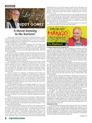 8
A Sublime Purpose for the Christmas Crib
Francis had conceived the idea of building the Christmas Crib long
before he went to Greccio. He had visited Bethlehem in December 1220
where he had felt deeply moved by the way Christmas was celebrated,
with the manger as the center piece. He had wished the people of Greccio
could also experience Christmas in Bethlehem. But the Palestine region was
unsafe for travel. The Fifth Crusade to the Holy Land had just ended, and
there were serious talks about a Sixth Crusade. So he conceived of an idea.
If the people of Greccio cannot go to the Holy Land to see the manger,
why not bring the manger to Greccio? For him this was the best way to
bring the nativity of Christ closer to the people.
Francis was in Rome for the official approval of the Franciscan Order,
now known as the Order of Friars Minor, by Pope Honorius III in November
29, 1223. Seizing the opportunity he sought the permission of the Pope to
build the Christmas Crib. Actually, there was no need to ask for the Pope’s
blessing, but he ask for it anyway, according to Thomas of Celano, “so
the idea would not appear to be his own innovation.” It was his original
idea, but Francis was too humble to a fault. From Rome he passed through
Greccio, and that was the time he met with John, his friend, fifteen days
before Christmas.
Francis did not build the first Christmas Crib because the church in
Bethlehem had been displaying the manger with figurines at Christmas for
centuries. As early as the fifth century the Basilica of St. Mary Major in Rome
had a crypt called Chapel of the Nativity with an oratory built like the cave
of Bethlehem. The pope’s first Mass of Christmas was offered there. In fact,
before the Greccio event many Christian churches staged the annual live
re-enactment of the nativity on Christmas Day, complete with figurines and
warm bodies dressed up to resemble the characters of the nativity. The
Christmas Crib was already in existence, although the devotion to it was not
yet popular. So what was so novel about Francis’ Christmas Crib?
According to Fr. Foley Francis did not want just a pleasant tableau
of the nativity. “He wanted to show the hardships Jesus suffered even
as an infant… Francis wanted to realize and help people realize exactly
what God had done for his people, and how poor he chose to be for our
sakes. He saw a truly human Jesus, not a divine being hiding behind a
physical facade.” For Francis the Christmas Crib was not simply an ornate
arrangement of lifeless figurines but a graphic representation of all the
values that he had practiced after his conversion: humility, care for the
poor and the sick, love of nature and animals, and total detachment from
earthly possessions and honor.
Christmas Eve 1223
A few days before Christmas Francis inspected the cave at Greccio
and liked what he saw. He imagined the image of Jesus resting on hay in
a manger surrounded by animals, a fitting re-enactment of the memory of
the birth of the poor and humble Savior. The Christmas Crib was ready for
the great celebration. The enthusiasm among the townsfolk was building
up because Greccio, their beloved town, was sanctified for having been
chosen as the site for the Christmas celebration.
OPINION
There is bad news for the environment and for fishermen. And all
of us had better participate in meeting a hazard that in fact exempts
no one. It might sound inconsequential but it is not. It is a monster
whose lethal growth will soon overwhelm the unprepared. I speak spe-
cifically of the plastic in our garbage.
Has anybody from among the Calbayog City authorities, from
among our more prominent civic organizations and supposedly
concerned community leaders ever heard of the dire warning from
the World Economic Forum that there will be more plastic garbage
than fish floating in our seas within the foreseeable future? This is not
to be taken lightly.
Because of the uncontrolled use and improper disposal of plastics
(bags and packaging materials, mostly) it is estimated that by the
year 2050, there will be more plastic flotsam and jetsam in our seas
than there will be fish, not to mention in our waste dumpsites and in
neglected nooks. The truth is that the very life at sea is today already
aggravated by the menace of plastic.
Are our brethren who live by the beneficence of the seas aware
of this? Fisherfolks’ source of livelihood is under attack. They cannot
remain ignorant and idle in regard to their environment. A cursory
look in the spaces about us (the side walks, the canals, the rivers
and the beaches) will confirm the abundance of the ever present
bits and pieces of discarded plastic materials, improperly thrown,
mishandled and uncollected. They lie there and everywhere. But
will never die!
The use of plastic for wrapping, packaging and for many oth-
er domestic purposes has increased by at least 20 times during last
fifty years and threaten to double in another generation. This is a
worldwide forecast which means, it could be worse in the Philippines
because we are notorious for our utter carelessness in matters of san-
itation and garbage disposal. This has to be corrected and a mindset
developed from childhood when every child’s mind is still in the form-
ative stage. This means, now!
This foreseeable disaster is a formidable danger not only to the
environment but to the fishermen’s livelihood itself. Each individual
citizen can participate simply by being conscious of what we dispose
of as garbage. Plastic materials are the most notorious because these
do not rot, do not decompose and remain in its unaltered condition
for over a hundred years. And these just keep on growing. It is estimat-
ed that at least 8 million tons of plastic garbage end up in the seas to
join the 165 millions of tons that have already degraded the quality
of sealife!
On the governance level, if it has not yet been mulled over and
discussed, it is time for the subject to be prominent in the City Coun-
cil’s Agenda. Environmental awareness, specifically targeting plastic,
must be inculcated upon young minds in the classroom. And as well,
upon the general public on the street level of every barangay. This is
a government responsibility.
One example comes to mind. For starters, a very simple decision
and action would be worth the trying: the incremental banning of
the use of plastic bags by retail stores, combined with promoting
re-usable, multi-utility shopping bags (bayo-ong) made of natu-
ral fibers, cloth and/or recyclable bio-degradable material, for
sale at every store. Or given away as promotional materials. This
could even spawn a new source of income generating cottage
level livelihood. (Many LGUs the world over even have ordinances
A threat looming
in the horizon!
to page 12
prohibiting the use of plastic bags by retail stores.) The bags may
even have promotional prints of products or services of sponsoring
entities. Resistance to change is always a hassle but only in the be-
ginning, until shunning the use of plastic bags becomes second
nature to us all.
In support of and/or promoting citizen action, priestly exhortations
and reminders during sacramental services will definitely prove to be
effective considering the natural piety predominant among parish-
ioners. Besides, if indeed “cleanliness is next to Godliness,” who else
are best positioned to be the vanguards of healthful environment
and sanitation in our communities?
Clean City Hall premises and clean Churchyards can jumpstart
community sanitation! Let us be done with plastic!
 