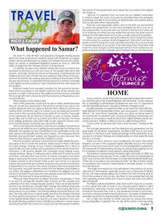 9
What happened to Samar?
HOME
On June 19, 1965, RA 4221 was passed by Congress dividing Samar
Island into three (3) provinces: Northern Samar with Catarman as capital,
Eastern Samar with Borongan as capital, and Western Samar with Catba-
logan as capital. A subsequent legislation passed on June 21, 1969 (RA
5650) changed the title “Western Samar” to simply Samar.
It is already 50 years since Western Samar also known as Samar was
declared as province but until now many of the people here are in dire
poverty. Ironically, Samar has produced thousands of professionals and
intellectuals and many of them are now working in high offices of the gov-
ernment and others are working abroad but looking at the situation in this
50 year old province, it is reported that the province of Samar is included
in the highest poverty incidence. I don’t exactly know the main reason for
this problem.
National media have exposed corruption by the provincial govern-
ment which according to the reports could be one of the reasons why
poverty is so high in the province. The political dynasty that has controlled
the local government’s resources and the economy of the province con-
tinued to flourish.
What happen to the intellectuals?
Most of the graduates would look for jobs in Metro Manila because
they do not see any opportunity in the province except if you are an ed-
ucation graduate who can apply as teacher and is willing to wait for your
ranking which sometimes take 2 to 3 years or you are being recommend-
ed to work in the municipal office as job order 93 to 6 month). Those high
school graduates will go directly to Manila to work as factory workers,
house help and try their luck as janitors and GROs (a risky job). For those
lucky college graduates were able malls as sales assistants, factory work-
ers in manufacturing companies and call center in BPOs.
What is sad about this situation is that the rich families in this province
is getting richer while the poor is getting poorer especially the farmers and
fisherfolks. The disaster has also contributed to the vulnerability of the chil-
dren, persons with disability and the senior citizens. The employees like the
teachers and government workers are trapped by loans because they
have no other means to support their children to school.
The kind of politics we have in Samar has not really helped this prov-
ince grow in fact it made the ordinary citizens doubt if there is still hope
for a real change. Change not just in terms of leadership but in terms of
opportunities for work, business and a peaceful and secured environment.
Corruption is still obvious despite the campaign Kung walang Kurap,
walang Mahirap, killings in Calbayog and in other part of Samar is a kind
of normal, unemployment due to lack of industry, insurgency and even
drugs is destroying the future of the youth in local and national situation.
Is there a solution to all of these? I think so. But I am not fan of a quick fix
solution because there are hundreds of reasons why poverty and injustice
is everywhere in my country. The culture of padrino that we acquired from
the Spaniards, the profit oriented system that the Western have instilled in
our system, the religious celebrations such as fiesta that obliged us to save
money to be spent for one day and some people would start the next day
paying for the loan just to have something to show.
There are three things that my fellow Samarnon should keep in mind
if we want to change the situation here in Samar but first, people must
understand that real change requires sacrifice. These are simple remind-
ers that if we will seriously consider might change the political landscape
of Samar. Remember that involving ourselves in vote buying will have a
lasting impact to our children. The school buildings and books that our chil-
dren are using will not be of good quality because the budget intended
for these goes to the pocket of some politicians. Once our votes are sold
to the highest bidder there is no way for us to stop corruption in any way.
By simply allowing ourselves to be controlled by politician’s money means
we are giving them the consent to corrupt and use their power to destroy
Today, March 8, we join in the national observation/celebration of Wom-
en’s Day throughout the whole Philippines with the theme: “Juana, Desisyon
Mo ay Mahalaga sa Kinabukasan ng Bawat Isa. Ikaw na!” in consonance
with the international theme: “Equality for Women is Progress for All.”
Equality has been my personal battle cry for more than thirty (30) dec-
ades already in this playing field of tears, war, and injustice. “Life is (indeed)
difficult.” (M. Scott Peck), especially when you grow up being raised in
an environment of persistent pain caused by battering. Unknowingly you
develop an unconscious medical dysfunction called battered person syn-
drome (Lenore E. Walker), in effect of your so called homing instinct.
“Love is what we are born with. Fear is what we learn.” (Marianne Wil-
liamson)
The younger generations and the feeling-young generations are the
easy target of war-driven organizations, the likes of ISIS and of any what-
have-you’s in the local scene, taking advantage of their weak state of be-
ing due to immature thinking and understanding of what really life holds
true for us, humans.
There is so much power in mind conditioning, not only in the animal
kingdom, but also in the supposed higher rationality found in the human
specie. It is very sad to know that many of us have degraded ourselves into
the lower level of understanding. Sayang na sayang ang pagiging tao na-
tin. At patuloy na palubha nang palubha nating sinasayang!
The freedom I earned during that fateful night of October 10, 2003, has
and will always be very precious to me. I called that day my Independence
Day! I was to know later that October 10 is International Mental Health Day.
“There are no accidents nor coincidences in life.” (St. Rita of Avila) I sweet-
ly surrendered and vowed to never retreat to what lies ahead, no matter
what lies beneath.
“The single most reason for a low self esteem is the absence of uncon-
ditional love.” Every person, especially women, has a unique story to tell. But
tell me, are there enough willing souls to listen? The ratio of loving souls to
that of the number of cynics is very, very tilted. Is it any wonder then why the
most agonizing women prefer and choose to keep their quiet and suffer in
silence instead?
The Filipino culture of paternity adds more insult to injury for us women.
It is this culture that nails us more to our cross because its effect is “silent
brotherhood” effecting in women more “just tiis” instead of getting justice. It
is mostly for this reason then, that us - the awakened women of our society -
must form a strong and defiant bond (and band - of purple!) of sisterhood to
neutralize somehow the skewed reality between men and women.
Let us help one another to further educate our young and not-so-
young (regardless of gender) that we are all the same in one big family
to page 12
the system of the government and values that our parents and religion
has taught us.
Second, it is important that we invest for our children’s education
in order to break the cycle of poverty by providing them the necessary
knowledge and skills to have better job opportunities and business skills so
that we are able attract opportunities.
Third, let us be responsible citizens. Most of the time we are tempted
to blame the government for the many problems we face such as no
jobs opportunities, no income from our harvest in the farm but when we
try to evaluate our efforts we only realize that we have not done much in
looking for other alternatives and we are actually overcome by laziness.
Again, our participation during 2016 election must change the culture
of vote buying to a purpose driven engagement. Education must be our
priority if want to break the cycle of poverty and lastly, let us do our share
in the development of our society. If we start doing these thing there is still
hope for a real change in Samar because Samar is never owned by any
political dynasty but by its people who considered this as only their home.
 