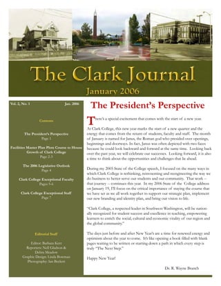 Vol. 2, No. 1                     Jan. 2006
                                                 The President’s Perspective
                   Contents
                                               T    here’s a special excitement that comes with the start of a new year.

                                               At Clark College, this new year marks the start of a new quarter and the
         The President’s Perspective           energy that comes from the return of students, faculty and staff. The month
                   Page 1                      of January is named for Janus, the Roman god who presided over openings,
                                               beginnings and doorways. In fact, Janus was often depicted with two faces
Facilities Master Plan Plots Course to House   because he could look backward and forward at the same time. Looking back
           Growth of Clark College             over the past year, we will celebrate our successes. Looking forward, it is also
                   Page 2-3
                                               a time to think about the opportunities and challenges that lie ahead.
        The 2006 Legislative Outlook
                  Page 4                       During my 2005 State of the College speech, I focused on the many ways in
                                               which Clark College is rethinking, reinvnenting and reengineering the way we
     Clark College Exceptional Faculty         do business to better serve our students and our community. That work --
                 Pages 5-6                     that journey -- continues this year. In my 2006 State of the College address
                                               on January 19, I’ll focus on the critical importance of staying the course that
       Clark College Exceptional Staff         we have set as we all work together to support our strategic plan, implement
                   Page 7                      our new branding and identity plan, and bring our vision to life.

                                               “Clark College, a respected leader in Southwest Washington, will be nation-
                                               ally recognized for student success and excellence in teaching, empowering
                                               learners to enrich the social, cultural and economic vitality of our region and
                                               the global community.”

                Editorial Staff                The days just before and after New Year’s are a time for renewed energy and
                                               optimism about the year to come. It’s like opening a book filled with blank
             Editor: Barbara Kerr              pages waiting to be written or starting down a path in which every step is
          Reporters: Nell Gladson &            truly “The Next Step.”
               Debra Meadow
        Graphic Design: Linda Bowman           Happy New Year!
           Photography: Ian Beckett
                                                                                                 Dr. R. Wayne Branch
 