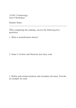 CJ102: Criminology
Unit 6 Worksheet
Student Name:
_____________________________________________________
__
After completing the readings, answer the following five
questions:
1. What is neutralization theory?
2. Name 5 of these and illustrate how they work.
3. Define and contrast primary and secondary deviance. Provide
an example for each.
 