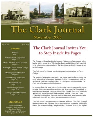 Vol. 1, No. 1                  Nov. 2005

                Contents                   The Clark Journal Invites You
                 Welcome
                  Page 1                     to Step Inside Its Pages
    Collaboration & Cooperation
             Pages 2-3
                                           The Chinese philosopher Confucius said, “A journey of a thousand miles
  On the Path from “Good to Great”         begins with a single step.” Meriwether Lewis and William Clark traveled
              Pages 4-5                    3,700 miles on their exploration of the Northwest, and still it was a series
Building the Future of Clark College       of single steps.
              Pages 6-7
                                           The Clark Journal is the next step in campus communications at Clark
     Opening Doors to Education            College.
             Pages 8-9

     Smooth Sailing for Students           The results of a campus-wide survey last spring indicated your desire for
            Pages 10-11                    more substantive information about the College’s programs and goals as
                                           well as the presentation of that news in a lively and concise manner. The
           Innovation Is Key               Clark Journal was created to do just that.
              Pages 12-13

      Benchmarking Excellence              Its name reflects the same spirit of exploration, development and commu-
            Pages 14-16                    nication that characterized the writings and drawings of William Clark in
                                           his renowned journals. We congratulate Carl Flipper, Director of Auxiliary
    Learning-Centered Leadership           Services, for his own historical explorations into the Lewis and Clark
             Pages 17-18
                                           Expedition that inspired the name for this document. As you can see, our
                                           masthead celebrates our proud past and our vibrant future.

          Editorial Staff                  The Clark Journal complements our other new addition, Clark 24/7. Through
                                           both documents, we celebrate the accomplishments, programs, people and
        Editor: Barbara Kerr               events that make the Clark College campus a dynamic focus of our region.
    Reporters: Debra Meadow &
         RandaLyn Novick
   Graphic Design: Linda Bowman
      Photography: Ian Beckett
 