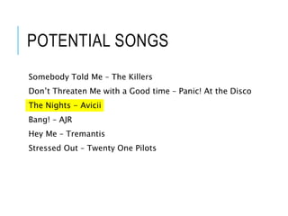 POTENTIAL SONGS
Somebody Told Me – The Killers
Don’t Threaten Me with a Good time – Panic! At the Disco
The Nights - Avicii
Bang! – AJR
Hey Me – Tremantis
Stressed Out – Twenty One Pilots
 