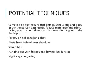 POTENTIAL TECHNIQUES
Camera on a skateboard that gets pushed along and goes
under the person and moves to face them from the front,
facing upwards and then towards them after it goes under
the legs.
Forest, on hill semi long shot
Shots from behind over shoulder
Slomo bits
Hanging out with friends and having fun dancing
Night sky star gazing
 