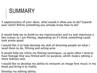 SUMMARY
5 opportunities of your ideas; what would it allow you to do? Expand
your skills? Refine something you already know how to do?
It would help me to build on my improvisation and try and improvise a
few scenes as I am filming, depending on if I think something could
look pretty good.
I would like it to help develop my skill of directing people on what I
need them to do, filming and acting wise.
It would help me refine my filming techniques, as quite often I tend to
have footage that was filmed with no purpose, which makes editing a
more tedious task.
I would like to develop my ability to interpret an image fore music in my
head and bring it to reality.
Develop my editing ability.
 
