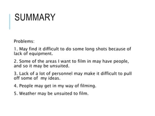 SUMMARY
Problems:
1. May find it difficult to do some long shots because of
lack of equipment.
2. Some of the areas I want to film in may have people,
and so it may be unsuited.
3. Lack of a lot of personnel may make it difficult to pull
off some of my ideas.
4. People may get in my way of filming.
5. Weather may be unsuited to film.
 