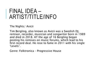 FINAL IDEA –
ARTIST/TITLE/INFO
The Nights/ Avicii
Tim Bergling, also known as Avicii was a Swedish DJ,
remixer, recorder, musician and songwriter born in 1989
and died in 2018. AT the age of 16 Bergling began
posting his remixes on music forums, which lead to his
first record deal. He rose to fame in 2011 with his single
‘Levels”.
Genre: Folktronica – Progressive House
 