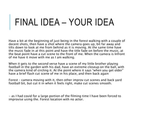 FINAL IDEA – YOUR IDEA
Have a bit at the beginning of just being in the forest walking with a couple of
decent shots, then have a shot where the camera goes up, bit far away and
tilts down to look at me from behind as it is moving. At the same time have
the music fade in at this point and have the title fade on before the music, at
the beat point have a cut scene to the front of me. When the camera is Infront
of me have it move with me as I am walking.
When it gets to the second verse have a scene of my little brother playing
football in the garden with his dad, have an extreme closeup on the ball, with
the camera kind of circling it. At the point where it says “when you get older”
have a brief flash cut scene of me in his place, and then back again
Forest – camera moving with it, then other improv cut scenes and back yard
football bit, but cut it in when it feels right, make cut scenes smooth.
- as I had covid for a large portion of the filming time I have been forced to
improvise using the. Forest location with no actor.
 