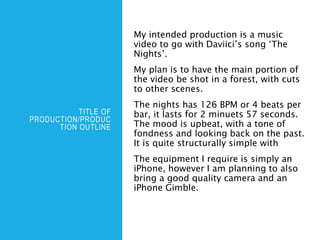 TITLE OF
PRODUCTION/PRODUC
TION OUTLINE
My intended production is a music
video to go with Daviici’s song ‘The
Nights’.
My plan is to have the main portion of
the video be shot in a forest, with cuts
to other scenes.
The nights has 126 BPM or 4 beats per
bar, it lasts for 2 minuets 57 seconds.
The mood is upbeat, with a tone of
fondness and looking back on the past.
It is quite structurally simple with
The equipment I require is simply an
iPhone, however I am planning to also
bring a good quality camera and an
iPhone Gimble.
 