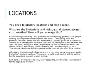 LOCATIONS
You need to identify locations and plan a recce.
What are the limitations and risks, e.g. distance, access,
cost, weather? How will you manage this?
Knaresborough Forest (by Lido): problems include lighting, potential rain, people
walking by and potentially falling over tree trunks. The lighting issue and
potential shouldn’t be too much of a problem as I plan to go out on a sunny day,
and since it is very close to my house I can wait for the right day and weather. The
area I am going to film has a few people come by, but not very frequently, so I
should be good with filming the bits I need – also I am planning to go on a
Thursday or a Friday as then less people will be there as a lot tend to be students.
Alleyway in Knaresborough: distance wise it is very close to my home once again.
It shouldn’t cost me anything. The weather should be ok to deal with by waiting
for the opportune moment to start filming.
Back Yard at my mothers: No cost, easily accessible, weatherwise I can wait it out
for the opportune moment.
 