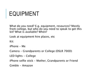 EQUIPMENT
What do you need? E.g. equipment, resources? Mostly
from college, but who do you need to speak to get this
kit? What is available? When?
Look at equipment hire places, etc
Kit:
iPhone - Me
Camera - Grandparents or College (DSLR 700D)
LED lights - College
iPhone selfie stick - Mother, Grandparents or Friend
Gimble - Amazon
 