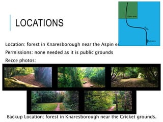 LOCATIONS
Location: forest in Knaresborough near the Aspin estate.
Permissions: none needed as it is public grounds
Recce photos:
Backup Location: forest in Knaresborough near the Cricket grounds.
Entrance
Open area
 