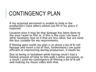 CONTINGENCY PLAN
If my acquired personnel is unable to help in the
production I have others whom can fill in his place if
required.
Location wise it may be that damage has been done to
the area I want to film in, if this is the case I do have 2
other locations near to it that are less ideal, but are none
the less suitable for my requirements.
If filming goes south my plan is to shoot a lot of B-roll
footage and insert a lot of that, furthermore I am quite
efficient at improvising during production, if needs be.
Due to being in lockdown while having covid I had a
limited amount of time to film with n other personnel, as
a result I used my contingency of filming a lot of B roll
and making my music video with that.
 