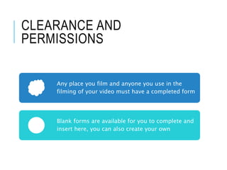 CLEARANCE AND
PERMISSIONS
Any place you film and anyone you use in the
filming of your video must have a completed form
Blank forms are available for you to complete and
insert here, you can also create your own
 