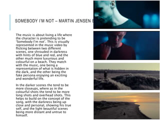 SOMEBODY I’M NOT – MARTIN JENSEN BJØRNSKOV
The music is about living a life where
the character is pretending to be
‘Somebody I’m not’. This is visually
represented in the music video by
flicking between two different
scenes, one shrouded in darkness
with hints of blue and red, and the
other much more luxurious and
colourful on a beach. They match
with the music, one being a
representation of what is hidden in
the dark, and the other being the
fake persona enjoying an exciting
and wonderful life.
In the darker scenes the tend to be
more closeups, where as in the
colourful shots the tend to be more
long shots and overhead shots. This
helps to build on the concept of the
song, with the darkness being up
close and personal, showing his true
self, and the light beautiful scenes
being more distant and untrue to
himself.
 