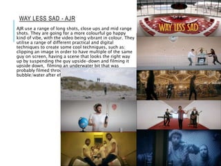WAY LESS SAD - AJR
AJR use a range of long shots, close ups and mid range
shots. They are going for a more colourful go happy
kind of vibe, with the video being vibrant in colour. They
utilise a range of different practical and digital
techniques to create some cool techniques, such as:
clipping an image in order to have multiple of the same
guy on screen, having a scene that looks the right way
up by suspending the guy upside-down and filming it
upside down, filming an underwater bit that was
probably filmed through tinted glass and used
bubble/water after effects.
 