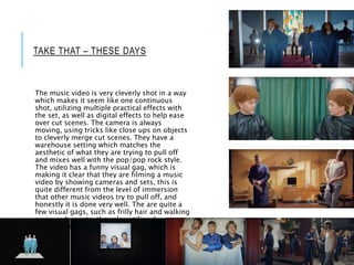 TAKE THAT – THESE DAYS
The music video is very cleverly shot in a way
which makes it seem like one continuous
shot, utilizing multiple practical effects with
the set, as well as digital effects to help ease
over cut scenes. The camera is always
moving, using tricks like close ups on objects
to cleverly merge cut scenes. They have a
warehouse setting which matches the
aesthetic of what they are trying to pull off
and mixes well with the pop/pop rock style.
The video has a funny visual gag, which is
making it clear that they are filming a music
video by showing cameras and sets, this is
quite different from the level of immersion
that other music videos try to pull off, and
honestly it is done very well. The are quite a
few visual gags, such as frilly hair and walking
on in underpants, they also utilize dance
chorography in a stage like manner.
 
