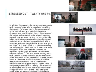 STRESSED OUT – TWENTY ONE PILOTS
In a lot of the scenes, the camera moves along
with the guy/guys who are cycling, matching
their pace. For these shots, the camera tends
to be much lower and switches between
closeups and mid/longish shots. the theme of
the music video seems to be a band meeting
up with one another, cycling on very child like
bikes, which is rather comedic visual gag and
an implication of them being children, which
matches with the songs theme about ‘the good
old days”. A scene I think is cool is where they
are sleeping in 2 beds and on 2 beats the beds
disappear after one after the other to be
replaced by the guys with their instruments
(drums and mic). This was a nice editing trick
with the cut scenes and runs rather smoothly.
After this point it cuts between 2 scenes, of the
band in the more professional set p and the
less professional one; this is to show the
difference of the supposed passage of time. A
unique style choice that Twenty One Pilots has
is having the music vide not really match their
songs too well. Most of the shots are quite
 