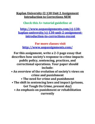 Kaplan University CJ 130 Unit 2 Assignment
Introduction to Corrections NEW
Check this A+ tutorial guideline at
http://www.uopassignments.com/cj-130-
kaplan-university/cj-130-unit-2-assignment-
introduction-to-corrections-recent
For more classes visit
http://www.uopassignments.com/
For this assignment, write a 2-3 page essay that
describes how society’s response to crime impacts
public policy, sentencing, practices, and
correctional operations. Your paper should
include:
• An overview of the evolution of society’s views on
crime and punishment
• The need for crime and punishment
• The shift in sentencing laws and impact (prisons,
Get Tough On Crime, present day)
• An emphasis on punishment or rehabilitation
currently
 
