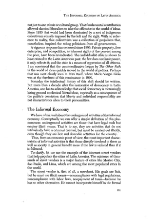 THE INFORMAL ECONOMY IN LATIN AMERICA 
notjust toone ethnic or cultural group. That fundamental contribution 
allowed classical liberalism to take the offensive in the world of ideas. 
Since 1930 that world had been dominated by a sort of indigenous 
collectivism equally imposed by the left and the right. With no refer-ence 
to reality, that collectivism was a collection of prejudices that, 
nonetheless, inspired the ruling politicians from all governments. 
A vigorous response has occurred since 1986. Private property, free 
enterprise, and competition, as inherent rights of the poorest among 
the poor, have been revindicated. The individualist ethic is shown to 
have existed in the Latin American past: the law does not limit power, 
it only reflects it; and the state is a means of oppression of all citizens. 
I am convinced that the counteroffensive begun by The Other Path 
in the world of ideas quickly moved to the world of politics. Perhaps 
that was most clearly seen in Peru itself, where Mario Vargas Llosa 
was at the forefront of this renaissance in 1990. 
Someday the intellectual history of this shift should be written. 
But more than a decade after the restoration of democracy in Latin 
America, one has to acknowledge that social democracy is increasingly 
losing ground to classical liberal ideas, especially as a consequence of 
the public’s conviction that liberty and individual responsibility are 
not characteristics alien to their personalities. 
The Informal Economy 
We haveoften read about the underground activities ofthe informal 
economy. Conceptually we can offer a simple definition of this phe-nomenon: 
underground activities are those that have legal ends but 
employ illicit means. That is to say, they are activities that do not 
intrinsically have a criminal content, but must be carried out illicitly, 
even though they are licit and desirable activities for the country. 
Thus, from an economic point of view, the most important charac-teristic 
of informal activities is that those directly involved in them as 
well as society in general benefit more if the law is violated than if it 
is followed. 
To clari!~,,let me use the example of the itinerant street vendors 
that help populate the cities of Latin America. The existence of thou-sands 
of street vendors is a major feature of cities like Mexico City, 
Sao Paulo, and Lima, which are among the most populated cities in 
the world. 
The street vendor is, first of all, a merchant. His goals are licit, 
but he must use illicit means—noncompliance with legal regulations, 
noncompliance with labor laws, nonpayment of taxes—because he 
has no other alternative. He cannot incorporate himself in the formal 
101 
 