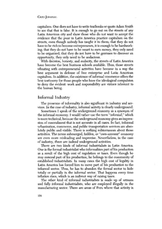 CATO JOURNAL 
capitalism. One does not have to write textbooks or quote Adam Smith 
to see that that is false. It is enough to go out on the streets of any 
Latin American city and show those who do not want to accept the 
evidence that the poor in Latin America practice capitalism on the 
streets, even though nobody has taught it to them; that they do not 
have to be rich to become entrepreneurs, it is enough to be hardwork-ing; 
that they do not have to be smart to earn money, they only need 
to be organized; that they do not have to be geniuses to discover an 
opportunity, they only need to be audacious. 
With decisioh, honesty, and audacity, the streets of Latin America 
have become the best business schools available. Thus, those streets 
vibrating with entrepreneurial activities have become in a way the 
best argument in defense of free enterprise and Latin American 
capitalism. In addition, the existence ofinformal commerce offers the 
best testimony for those people who have the ideological compulsion 
to deny the evident: work and responsibility are virtues inherent to 
the human being. 
Informal Industry 
The presence of informality is also significant in industry and ser-vices, 
In the case of industry, informal activity is clearly underground. 
Sometimes I speak of the underground economy as a synonym of 
the informal economy. I would rather use the term “informal,” which 
ismore technical, because the underground economygives an impres-sion 
of concealment that is not accurate in all cases. In fact, informal 
urbanization, commerce, and public transportation services are abso-lutely 
public and visible. There is nothing subterranean about those 
activities. The terms submerged, .hidden, or “own-account” economy 
are even more misleading and imprecise. Nevertheless, in the case 
of industry, there are indeed underground activities. 
There are two kinds of informal industrialists in Latin America, 
One is the formal industrialist who informalizes part of his production 
as a result of the high cost of regulation or taxes. Even though he 
may conceal part of his production, he belongs to the community of 
established industrialists. In many cases the high cost of legality in 
Latin America has forced him to move part of his production to the 
informal sector. Thus, he has to abandon the formal sector to hide 
totally or partially in the informal sector. That happens every time 
inflation rises, which is an indirect way of raising taxes. 
The other kind of informal industrialists is made up of artisans 
and fully informal industrialists, who are employed illegally in the 
manufacturing sector. There are areas of Peru where that activity is 
104 
 