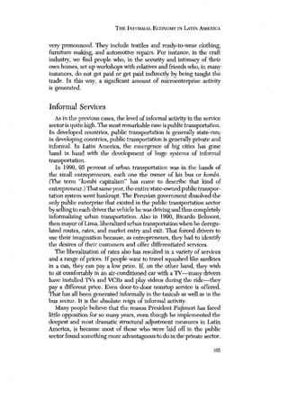 THE INrORMAL, ECONOMY IN LATIN AMERICA 
very pronounced. They include textiles and ready-to-wear clothing, 
furuiture making, and automotive repairs. For instance, in the craft 
industry, we find people who, in the security and intimacy of their 
own homes, set up workshops with relatives and friends who, in many 
instances, do not get paid or get paid indirectly by being taught the 
trade. In this way, a significant amount of microenterprise activity 
is generated. 
Informal Services 
As in the previous cases, the level of informal activity in the service 
sector is quite high. The most remarkable case is public transportation. 
In developed countries, public transportation is generally staterun; 
in developing countries, public transportation is generally private and 
informal, In Latin America, the emergence of big cities has gone 
hand in hand with the development of huge systems of informal 
transportation. 
In 1990, 95 percent of urban transportation was in the hands of 
the small entrepreneurs, each one the owner of his bus or kombi. 
(The term “kombi capitalism” has come to describe that kind of 
entrepreneur.) That same year, the entire state-owned public transpor-tation 
system went bankrupt. The Peruvian government dissolved the 
only public enterprise that existed in the public transportation sector 
by selling to each driver the vehicle he was drivingand thus completely 
informalizing urban transportation. Also in 1990, Ricardo Belmont, 
then mayor ofLima, liberalized urban transportation when he deregu-lated 
routes, rates, and market entry and exit. That forced drivers to 
use their imagination because, as entrepreneurs, they had to identi~’ 
the desires of their customers and offer differentiated services. 
The liberalization of rates also has resulted in a variety of services 
and a range of prices. If people want to travel squashed like sardines 
in a can, they can pay a low price. If, on the other hand, they wish 
to sit comfortably in an air-conditioned car with a TV—manydrivers 
have installed TVs and VCRs and play videos during the ride—they 
pay a different price. Even door-to-door nonstop service is offered. 
That has all been generated informally in the taxicab as well as in the 
bus sector. It is the absolute reign of informal activity. 
Many people believe that the reason President Fujimori has faced 
little opposition for so many years, even though he implemented the 
deepest and most dramatic structural adjustment measures in Latin 
America, is because most of those who were laid off in the public 
sector found something more advantageous to do in the private sector. 
105 
 