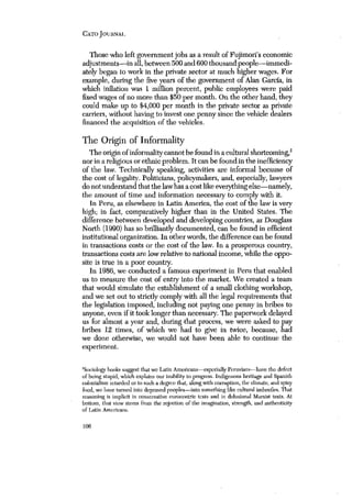 CATO JOURNAl. 
Those who left government jobs as a result of Fujimori’s economic 
adjustments—in all, between 500 and 600 thousand people—immedi-ately 
began to work in the private sector at much higher wages. For 
example, during the five years of the government of Alan Garcfa, in 
which inflation was 1 million percent, pubhc employees were paid 
fixed wages of no more than $50 per month. On the other hand, they 
could make up to $4,000 per month in the private sector as private 
carriers, without having to invest one penny since the vehicle dealers 
financed the acquisition of the vehicles. 
The Origin of Informality 
The origin of informality cannot be found in a cultural shortcoming,2 
nor in a religious or ethnic problem. It can be found in the inefficiency 
of the law. Technically speaking, activities are informal because of 
the cost of legality. Politicians, policymakers, and, especially, lawyers 
do not understand that the law has a cost like everything else—namely, 
the amount of time and information necessary to comply with it. 
In Peru, as elsewhere in Latin America, the cost of the law is very 
high; in fact, comparatively higher than in the United States. The 
difference between developed and developing countries, as Douglass 
North (1990) has so brilliantly documented, can be found in efficient 
institutional organization. In other words, the difference can be found 
in transactions costs or the cost of the law. In a prosperous country, 
transactions costs are low relative to national income, while the oppo-site 
is true in a poor country. 
In 1986, we conducted a famous experiment in Peru that enabled 
us to measure the cost of entry Into the market. We created a team 
that would simulate the establishment of a small clothing workshop, 
and we set out to strictly comply with all the legal requirements that 
the legislation imposed, including not paying one penny in bribes to 
anyone, even if it took longer than necessary. The paperwork delayed 
us for almost a year and, during ‘that process, we were asked to pay 
bribes 12 times, of which we had to give in twice, because, had 
we done otherwise, we would not have been able to continue the 
experiment. 
‘Soeiolo~’honks suggest that we Latin Americans—especially Peruvians—have the defect 
c,f being stupid, which explains our inability to progress. Indigenous heritage and Spanish 
colonialism retarded us to such a degree that, along with comiption, the climate, aod spicy 
food, we have turned into depraved peoples—into something like cultural imbeeiles. That 
reasoning is implicit in conservative euroeentric texts and in delusional Marxist texts. At 
bottom, tisat view stems from the rejection of’ the imagination, strength, and authentici~’ 
of Latin Americans. 
106 
 