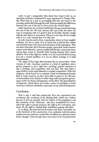 TUE INFORMAL ECONOMY IN LATIN AMERICA 
Later, to get a comparative idea about how long it took us, an 
American professor conducted the same experiment in Tampa, Flor-ida. 
What tonic us a year to accomplish took him two hours in the 
morning, and he did it through the mail. That was exactly the difference 
between the cost of the law in Peru and in the United States. 
Latin Americans are not demented beings who go around measuring 
the cost of the law. We only measure the cost of the law when the 
cost of complying with it is greater than its benefits. People comply 
with the law when it is convenient, When it is not, they do not comply 
with it. It is only rational that it be like that. 
In Latin America and in Peru, in particular, where we have tangible 
evidence, the law is costly. It is so costly that it distorts the market 
and excludes from it the least-favored sectors of the population. Why 
are there informals, then? Because people, given their small incomes, 
cannot work otherwise, cannot comply with the law, cannot pay taxes, 
cannot have access to formally built housing because they cannot 
afford it. That is the objective reality. It is not a cultural shortcoming; 
it is not a mental problem; it is not an ethnic heritage; it is legal 
discrimination. 
The origin of that legal discrimination lies in mercantilism. What 
remains in Latin American countries is a kind of capitalism where 
private property is not a right but a privilege, private enterprise is 
also a privilege, and competition does not exist. The state takes it 
upon itself to create legal obstacles to market competition. With that 
tendency, which forces us to maintain a kind of institutional Jurassic 
Park in Latin America, we have been able to preserve the dinosaur 
of mercantilism from which wesuffer: large and incompetent govern-ment, 
on the one hand, and hypocrisy, on the other. The generalization 
of hypocrisy, which allows us to keep a system of privileges in Latin 
America, is without a doubt the main cause of our underdevelopment. 
Conclusion 
That is why I said that modern-day Peru has experienced two 
revolutions: the revolution of the Shining Path, which was a failure 
because it did not coincide with the desires of the population; and 
the revolution of the “informals,” who have revindicated for them-selves 
the right to private property, the right to free enterprise, and, 
above all, the right to develop their individual capacity and effort. 
In so doing, the least-favored Peruvians and Latin Americans are 
at the forefront of the construction of an authentic Latin-American 
market economy and have created the foundation for optimism about 
future changes. Until recently, there was reason to be very pessimistic 
107 
 