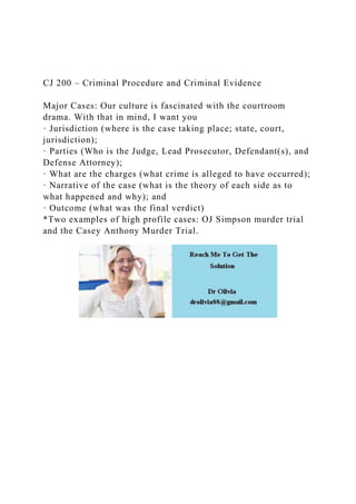 CJ 200 – Criminal Procedure and Criminal Evidence
Major Cases: Our culture is fascinated with the courtroom
drama. With that in mind, I want you
· Jurisdiction (where is the case taking place; state, court,
jurisdiction);
· Parties (Who is the Judge, Lead Prosecutor, Defendant(s), and
Defense Attorney);
· What are the charges (what crime is alleged to have occurred);
· Narrative of the case (what is the theory of each side as to
what happened and why); and
· Outcome (what was the final verdict)
*Two examples of high profile cases: OJ Simpson murder trial
and the Casey Anthony Murder Trial.
 