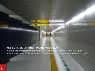 KEY CONSIDERATIONS: FINDING YOUR WAY
Is your organization ready to put changes into action? This isn’t just
about investment - how far is the culture of your company willing to go?
 