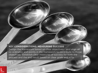 KEY CONSIDERATIONS: MEASURING SUCCESS
Design the framework based on clear objectives - and align all
co ordinates and points in the framework to contribute to those
objectives. Establish clear measures of success for both the
process and the end result based on clear goals and KPIs.
 