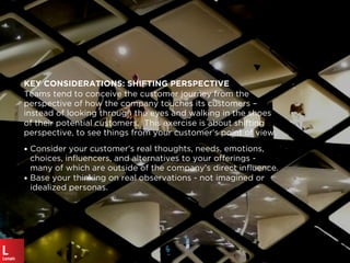 KEY CONSIDERATIONS: SHIFTING PERSPECTIVE
Teams tend to conceive the customer journey from the
perspective of how the company touches its customers –
instead of looking through the eyes and walking in the shoes
of their potential customers. This exercise is about shifting
perspective, to see things from your customer’s point of view.
• Consider your customer’s real thoughts, needs, emotions,
choices, inﬂuencers, and alternatives to your offerings -
many of which are outside of the company’s direct inﬂuence.
• Base your thinking on real observations - not imagined or
idealized personas.
 