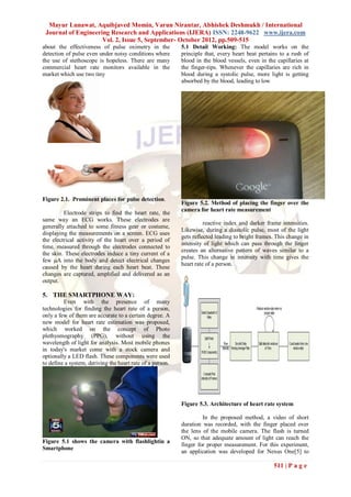 Mayur Lunawat, Aquibjaved Momin, Varun Nirantar, Abhishek Deshmukh / International
 Journal of Engineering Research and Applications (IJERA) ISSN: 2248-9622 www.ijera.com
                     Vol. 2, Issue 5, September- October 2012, pp.509-515
about the effectiveness of pulse oximetry in the           5.1 Detail Working: The model works on the
detection of pulse even under noisy conditions where       principle that, every heart beat pertains to a rush of
the use of stethoscope is hopeless. There are many         blood in the blood vessels, even in the capillaries at
commercial heart rate monitors available in the            the finger-tips. Whenever the capillaries are rich in
market which use two tiny                                  blood during a systolic pulse, more light is getting
                                                           absorbed by the blood, leading to low




Figure 2.1. Prominent places for pulse detection.
                                                           Figure 5.2. Method of placing the finger over the
                                                           camera for heart rate measurement
         Electrode strips to find the heart rate, the
same way an ECG works. These electrodes are
                                                                     reactive index and darker frame intensities.
generally attached to some fitness gear or costume,
                                                           Likewise, during a diastolic pulse, most of the light
displaying the measurements on a screen. ECG uses
                                                           gets reflected leading to bright frames. This change in
the electrical activity of the heart over a period of
                                                           intensity of light which can pass through the finger
time, measured through the electrodes connected to
                                                           creates an alternative pattern of waves similar to a
the skin. These electrodes induce a tiny current of a
                                                           pulse. This change in intensity with time gives the
few µA into the body and detect electrical changes
                                                           heart rate of a person.
caused by the heart during each heart beat. These
changes are captured, amplified and delivered as an
output.

5. THE SMARTPHONE WAY:
         Even with the presence of many
technologies for finding the heart rate of a person,
only a few of them are accurate to a certain degree. A
new model for heart rate estimation was proposed,
which worked on the concept of Photo
plethysmography (PPG), without using the
wavelength of light for analysis. Most mobile phones
in today's market come with a stock camera and
optionally a LED flash. These components were used
to define a system, deriving the heart rate of a person.




                                                           Figure 5.3. Architecture of heart rate system

                                                                    In the proposed method, a video of short
                                                           duration was recorded, with the finger placed over
                                                           the lens of the mobile camera. The flash is turned
                                                           ON, so that adequate amount of light can reach the
Figure 5.1 shows the camera with flashlightin a
                                                           finger for proper measurement. For this experiment,
Smartphone
                                                           an application was developed for Nexus One[5] to

                                                                                                  511 | P a g e
 