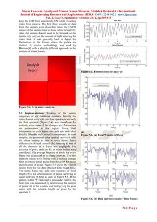 Mayur Lunawat, Aquibjaved Momin, Varun Nirantar, Abhishek Deshmukh / International
 Journal of Engineering Research and Applications (IJERA) ISSN: 2248-9622 www.ijera.com
                     Vol. 2, Issue 5, September- October 2012, pp.509-515
keep the LED flash consistently ON while recording
video from camera. The first three seconds of data
from the camera were discarded, since the CMOS
sensor of the camera tries to focus when turned ON.
Also, the camera doesn't need to be focused, as the
results rely only on the amount of light entering the
video feed. It was generally hard to detect the
fluctuations in the frames unless the pulses are
distinct. A similar methodology was used by
Banitsas[6] with a slightly different approach in the
analysis of video frames.




                                                          Figure 5.5. Filtered Data for analysis




Figure 5.4. Area under analysis

5.2 Implementation: Working of the system
comprises of six functional modules. Initially the
video frames were split into four quadrants and only
the first quadrant (Figure 5.4) was considered for
analysis, since most of the changes and fluctuations
are predominant in that region. Every pixel
information on each frame was split into individual       (a)
Red(R), Blue(B) and Green(G) components. In most          Figure 5.6. (a) Total Window of Data
samples, the prominent color applied only to R with
the others tending to zero in every frame, hence
difference in the red channel (Rc) intensity to that of
all the channels of a frame was negligible. For
accuracy of plots, only the Rc in video frames were
considered. The average intensity of pixels for every
frame was calculated as its frame intensity. The raw
intensity values were filtered with a moving average
filter to remove rough peaks from the graph for easier
identification of peaks. Figure 5.5 shows the filtered
results from the raw data obtained from finger pulse.
The entire frame was split into windows of fixed
length (Wt), for determination of peaks occurring at
equal intervals of time as seen in Figure 5.6. If the
pattern within Wt matched a sinusoidal pattern, the
heart rate was calculated by determining the number
of peaks (n) in the window and multiplying the peak
count with the window length as given by the
equation 1.
                                                                                     (b)
                                                          Figure 5.6. (b) Data spilt into smaller Time frames


                                                                                               512 | P a g e
 