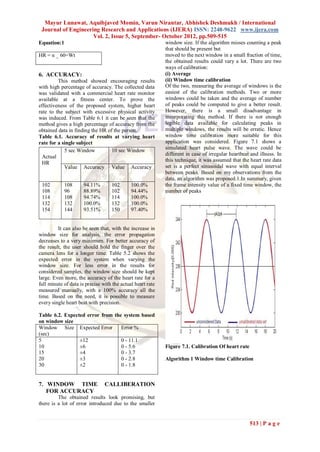 Mayur Lunawat, Aquibjaved Momin, Varun Nirantar, Abhishek Deshmukh / International
 Journal of Engineering Research and Applications (IJERA) ISSN: 2248-9622 www.ijera.com
                     Vol. 2, Issue 5, September- October 2012, pp.509-515
Equation:1                                                  window size. If the algorithm misses counting a peak
                                                            that should be present but
HR = n _ 60=Wt                                              moved to the next window in a small fraction of time,
                                                            the obtained results could vary a lot. There are two
                                                            ways of calibration:
6. ACCURACY:                                                (i) Average
         This method showed encouraging results             (ii) Window time calibration
with high percentage of accuracy. The collected data        Of the two, measuring the average of windows is the
was validated with a commercial heart rate monitor          easiest of the calibration methods. Two or more
available at a fitness center. To prove the                 windows could be taken and the average of number
effectiveness of the proposed system, higher heart          of peaks could be computed to give a better result.
rate to the subject with excessive physical activity        However, there is a small disadvantage in
was induced. From Table 6.1 it can be seen that the         incorporating this method. If there is not enough
method gives a high percentage of accuracy from the         legible data available for calculating peaks in
obtained data in finding the HR of the person.              multiple windows, the results will be erratic. Hence
Table 6.1. Accuracy of results at varying heart             window time calibration more suitable for this
rate for a single subject                                   application was considered. Figure 7.1 shows a
            5 sec Window          10 sec Window             simulated heart pulse wave. The wave could be
                                                            different in case of irregular heartbeat and illness. In
  Actual
                                                            this technique, it was assumed that the heart rate data
  HR
            Value Accuracy Value Accuracy                   set is a perfect sinusoidal wave with equal interval
                                                            between peaks. Based on my observations from the
                                                            data, an algorithm was proposed.1.In summary, given
 102         108      94.11%       102       100.0%         the frame intensity value of a fixed time window, the
 108         96       88.89%       102       94.44%         number of peaks
 114         108      94.74%       114       100.0%
 132         132      100.0%       132       100.0%
 154         144      93.51%       150       97.40%


         It can also be seen that, with the increase in
window size for analysis, the error propagation
decreases to a very minimum. For better accuracy of
the result, the user should hold the finger over the
camera lens for a longer time. Table 5.2 shows the
expected error in the system when varying the
window size. For less error in the results for
considered samples, the window size should be kept
large. Even more, the accuracy of the heart rate for a
full minute of data is precise with the actual heart rate
measured manually, with a 100% accuracy all the
time. Based on the need, it is possible to measure
every single heart beat with precision.

Table 6.2. Expected error from the system based
on window size
Window Size Expected Error        Error %
(sec)
5                ±12              0 - 11.1
10               ±6               0 - 5.6                   Figure 7.1. Calibration Of heart rate
15               ±4               0 - 3.7
20               ±3               0 - 2.8                   Algorithm 1 Window time Calibration
30               ±2               0 - 1.8


7. WINDOW TIME                  CALLIBERATION
   FOR ACCURACY
         The obtained results look promising, but
there is a lot of error introduced due to the smaller


                                                                                                    513 | P a g e
 