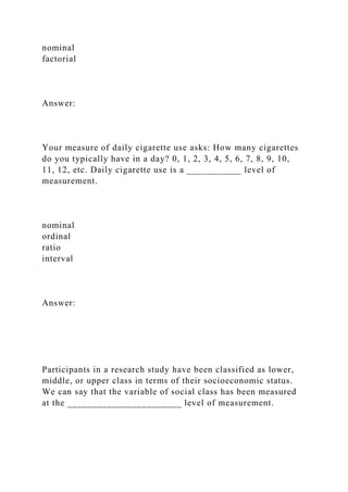nominal
factorial
Answer:
Your measure of daily cigarette use asks: How many cigarettes
do you typically have in a day? 0, 1, 2, 3, 4, 5, 6, 7, 8, 9, 10,
11, 12, etc. Daily cigarette use is a ___________ level of
measurement.
nominal
ordinal
ratio
interval
Answer:
Participants in a research study have been classified as lower,
middle, or upper class in terms of their socioeconomic status.
We can say that the variable of social class has been measured
at the _______________________ level of measurement.
 