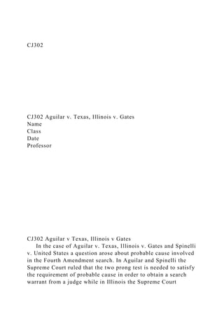 CJ302
CJ302 Aguilar v. Texas, Illinois v. Gates
Name
Class
Date
Professor
CJ302 Aguilar v Texas, Illinois v Gates
In the case of Aguilar v. Texas, Illinois v. Gates and Spinelli
v. United States a question arose about probable cause involved
in the Fourth Amendment search. In Aguilar and Spinelli the
Supreme Court ruled that the two prong test is needed to satisfy
the requirement of probable cause in order to obtain a search
warrant from a judge while in Illinois the Supreme Court
 