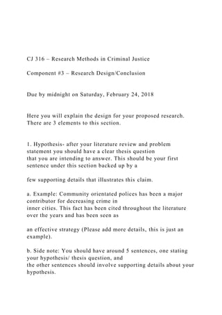 CJ 316 – Research Methods in Criminal Justice
Component #3 – Research Design/Conclusion
Due by midnight on Saturday, February 24, 2018
Here you will explain the design for your proposed research.
There are 3 elements to this section.
1. Hypothesis- after your literature review and problem
statement you should have a clear thesis question
that you are intending to answer. This should be your first
sentence under this section backed up by a
few supporting details that illustrates this claim.
a. Example: Community orientated polices has been a major
contributor for decreasing crime in
inner cities. This fact has been cited throughout the literature
over the years and has been seen as
an effective strategy (Please add more details, this is just an
example).
b. Side note: You should have around 5 sentences, one stating
your hypothesis/ thesis question, and
the other sentences should involve supporting details about your
hypothesis.
 