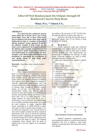 Khan, M.A., Ahmed, F.S. / International Journal of Engineering Research and Applications
(IJERA) ISSN: 2248-9622 www.ijera.com
Vol. 3, Issue 3, May-Jun 2013, pp. 516-519
516 | P a g e
Effect Of Web Reinforcement On Ultimate Strength Of
Reinforced Concrete Deep Beam
*Khan, M.A., **Ahmed, F.S.,
*(Lecturer, Department of Civil Engineering, Stamford University Bangladesh, Dhaka-1217)
**(Graduate Research Assistant, Department of Civil Engineering, The University of Texas at Arlington, USA)
ABSTRACT
It is observed that, reinforced concrete
beams failed due to flexure but in case of deep
beam failure occur due to shear. Deep beams
may be defined as the beam where shear span to
depth ratio less than 2. A number of researchers
already proposed various approach to predict
the ultimate strength of deep beams. In this
study a newer approach is developed to calculate
the ultimate shear strength of deep beams based
on strut and tie model. Deep beams of different
web reinforcement are used to predict the shear
strength. A new effectiveness coefficient has been
introduced to understand the contribution of
steel during failure of deep beam under
concentrated loads.
Keywords – deep beam, shear strength, concrete
strength.
I. Introduction
Shear strength of reinforced concrete deep
beam is composed of two components, nominal
shear strength provided by concrete and nominal
shear strength due to web reinforcement. Deep
beams used in this research composed of different
shear span to depth ratio, compressive strength of
concrete, longitudinal reinforcement ratio and
vertical reinforcement ratio. Though the prediction
of ultimate shear strength of different research
groups are not the same but some of the
characteristics remain same such as with the
increase of shear span to depth ratio the deep beam
become more and more slender and failure occur at
lower load. Tan et al (1998) proposed a shear
design equation for deep beams but it was so
conservative to use in practical. According to Sing
B. et al (2006), continuous deep beams also exhibit
the same tendency as simply supported deep
beams. Arabzadeh et al. (2009) describe a simple
sturt and tie model to predict shear strength. Lu et
al (2010) also proposed a new formula based on
sturt and tie model to predict the shear strength of
deep beams. W.W. kuo et al. (2010) also describes
the force transfer mechanism for deep beam based
on B and D region (ACI 318-05). Deep beams have
no B region and single D region. The diagonal
compression flows directly from the point of
applied load to the end support at an inclination
angle (θ).
According to the provision of ACI 318-05 Code,
the angle (θ) shall not be taken as less than 25°.
Therefore, the beam having shear span to
depth ratio greater than 2.0 are chosen as deep
beams for this research.
II. BEAM DATA
Simply supported, single span reinforced
concrete deep beam (Fig.1) data are used for this
research. Beam of different shear span to depth,
concrete strength and web reinforcement are
summarized to understand the behavior of deep
beams. Following notations are used to define
different parameters of deep beams:
a = shear span (distance from support to applied
load)
b = width of beam
d = effective width of beam
h = height of the beam
Vu = Theoretical ultimate shear strength
Ln = clear span
f′c = cylinder strength of concrete
fy = strength of steel
ρh = horizontal reinforcement ratio
ρv = vertical reinforcement ratio
ξ = softening coefficient of concrete
g = proposed coefficient
Vs = Steel contribution to share strength
Vexp = Experimental shear strength
Fig.1 Geometry of concrete deep beam
Material properties, experimental setup
and obtained test results are selected from different
researchers [9], [11] to prepare a deep beam
database. In selecting these data, following screens
were applied.
 