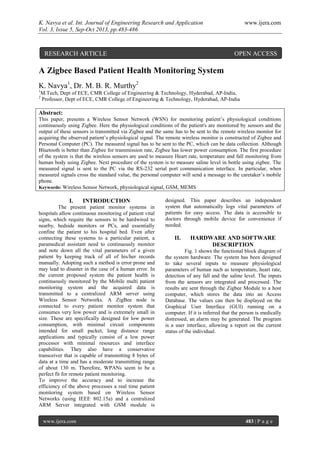 K. Navya et al. Int. Journal of Engineering Research and Application www.ijera.com
Vol. 3, Issue 5, Sep-Oct 2013, pp.483-486
www.ijera.com 483 | P a g e
A Zigbee Based Patient Health Monitoring System
K. Navya1
, Dr. M. B. R. Murthy2
1
M.Tech, Dept of ECE, CMR College of Engineering & Technology, Hyderabad, AP-India,
2
Professor, Dept of ECE, CMR College of Engineering & Technology, Hyderabad, AP-India
Abstract:
This paper, presents a Wireless Sensor Network (WSN) for monitoring patient’s physiological conditions
continuously using Zigbee. Here the physiological conditions of the patient's are monitored by sensors and the
output of these sensors is transmitted via Zigbee and the same has to be sent to the remote wireless monitor for
acquiring the observed patient’s physiological signal. The remote wireless monitor is constructed of Zigbee and
Personal Computer (PC). The measured signal has to be sent to the PC, which can be data collection. Although
Bluetooth is better than Zigbee for transmission rate, Zigbee has lower power consumption. The first procedure
of the system is that the wireless sensors are used to measure Heart rate, temperature and fall monitoring from
human body using Zigbee. Next procedure of the system is to measure saline level in bottle using zigbee. The
measured signal is sent to the PC via the RS-232 serial port communication interface. In particular, when
measured signals cross the standard value, the personal computer will send a message to the caretaker’s mobile
phone.
Keywords: Wireless Sensor Network, physiological signal, GSM, MEMS
I. INTRODUCTION
The present patient monitor systems in
hospitals allow continuous monitoring of patient vital
signs, which require the sensors to be hardwired to
nearby, bedside monitors or PCs, and essentially
confine the patient to his hospital bed. Even after
connecting these systems to a particular patient, a
paramedical assistant need to continuously monitor
and note down all the vital parameters of a given
patient by keeping track of all of his/her records
manually. Adopting such a method is error prone and
may lead to disaster in the case of a human error. In
the current proposed system the patient health is
continuously monitored by the Mobile multi patient
monitoring system and the acquired data is
transmitted to a centralized ARM server using
Wireless Sensor Networks. A ZigBee node is
connected to every patient monitor system that
consumes very low power and is extremely small in
size. These are specifically designed for low power
consumption, with minimal circuit components
intended for small packet, long distance range
applications and typically consist of a low power
processor with minimal resources and interface
capabilities. They also have a conservative
transceiver that is capable of transmitting 8 bytes of
data at a time and has a moderate transmitting range
of about 130 m. Therefore, WPANs seem to be a
perfect fit for remote patient monitoring.
To improve the accuracy and to increase the
efficiency of the above processes a real time patient
monitoring system based on Wireless Sensor
Networks (using IEEE 802.15a) and a centralized
ARM Server integrated with GSM module is
designed. This paper describes an independent
system that automatically logs vital parameters of
patients for easy access. The data is accessible to
doctors through mobile device for convenience if
needed.
II. HARDWARE AND SOFTWARE
DESCRIPTION
Fig. 1 shows the functional block diagram of
the system hardware. The system has been designed
to take several inputs to measure physiological
parameters of human such as temperature, heart rate,
detection of any fall and the saline level. The inputs
from the sensors are integrated and processed. The
results are sent through the Zigbee Module to a host
computer, which stores the data into an Access
Database. The values can then be displayed on the
Graphical User Interface (GUI) running on a
computer. If it is inferred that the person is medically
distressed, an alarm may be generated. The program
is a user interface, allowing a report on the current
status of the individual.
RESEARCH ARTICLE OPEN ACCESS
 