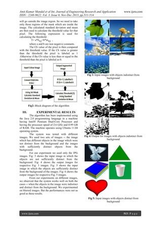 Amit Kumar Mandal et al Int. Journal of Engineering Research and Application
ISSN : 2248-9622, Vol. 3, Issue 6, Nov-Dec 2013, pp.511-514

www.ijera.com

will go outside the image region. So we need to take
only those regions of the mask which are inside the
image. The calculated standard deviation and mean
are then used to calculate the threshold value for that
pixel. The following expression is used for
calculating the threshold:
T= a*бxy+b*mxy ,
where a and b are non negative constants.
The Cb value of the pixel is then compared
with the threshold value. If the Cb value is greater
than the threshold the pixel is labeled as 1
.Otherwise if the Cb value is less than or equal to the
threshold than the pixel is labeled as 0.

Fig 3: Input images with objects indistinct from
background

Fig2: Block diagram of the algorithm

III.

EXPERIMENTAL RESULTS

The algorithm has been implemented using
the Java 2.0 programming language in a machine
having Intel® Pentium Dual-Core Processor and
having the processor speed of 2.6 GHz and 0.99 GB
of RAM. The machine operates using Ubuntu 11.04
operating system.
The system was tested with different
images. We used two sets of images -- the image
which has different objects in the image which were
not distinct from the background and the images
with sufficiently distinct objects from the
background.
For our experiment we used only the JPG
images. Fig: 3 shows the input image in which the
objects are not sufficiently distinct from the
background. Fig: 4 shows the output images for
respective Fig: 3 images. Fig: 5 shows the input
image in which the objects are sufficiently distinct
from the background of the images. Fig: 6 shows the
output images for respective Fig: 5 images.
From our experiments on different images,
we observed that the system works well on both the
cases -- when the objects in the image were indistinct
and distinct from the background. We experimented
on blurred images. But the performances were not as
good as these results.

Fig 4: Output for images with objects indistinct from
background

Fig 5: Input images with objects distinct from
background

www.ijera.com

513 | P a g e

 