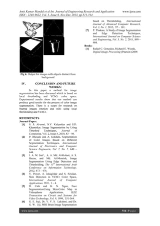 Amit Kumar Mandal et al Int. Journal of Engineering Research and Application
ISSN : 2248-9622, Vol. 3, Issue 6, Nov-Dec 2013, pp.511-514

[7]

www.ijera.com

based on Thresholding,
International
Journal of Advanced Computer Research,
Vol. 3, No. 1, 2013, 97 – 101.
P. Thakare, A Study of Image Segmentation
and
Edge
Detection
Techniques,
International Journal on Computer Science
and Engineering, Vol. 3, No. 2, 2011, 899 –
904.

Books:
[1]
Rafael C. Gonzalez, Richard E. Woods,
Digital Image Processing (Pearson (2008

Fig 6: Output for images with objects distinct from
background

IV.

CONCLUSION AND FUTURE
WORKS:

In this paper a method for image
segmentation has been discussed which is based on
local threshoding and YCbCr color space.
Experimental results show that our method can
produce good results for the process of color image
segmentation. There is a scope for research on
blurred images (motion and still) using local
thresholding and YCbCr.

REFERENCES
Journal Paper:
[1]
S. S. Al-amri, N.V. Kalyankar and S.D.
Khamitkar, Image Segmentation by Using
Threshod
Techniques,
Journal
of
Computing, Vol. 2, Issue 5, 2010, 83 – 86.
[2]
P. Bhosale and A. Gokhale, Segmentation
of Color Images Based on Different
Segmentation Techniques, International
Journal of Electronics and Computer
Science Engineerin, Vol. 2, No. 2, 640 –
644.
[3]
J. A. M. Saif , A. A. Md. Al-Kubati, A. S.
Hazaa, and Md. Al-Moraish, Image
Segmentation Using Edge Detection and
Thresholding, The 13th International Arab
Conference on Information Technology,
2012, 473 – 476.
[4]
V. Power, A. Jahagirdar and S. Sirsikar,
Skin Detection in YCbCr Color Space,
International
Journal
of
Computer
Applications, 2011, 1 – 4.
[5]
D. Cahi and K. N. Ngan, Face
SegmentationUsing Skin-Color Map in
Videophone
Applications,
IEEE
Transaction on Circuit and Systems for
Video Technology, Vol. 9, 1999, 551-564.
[6]
G. E. Suji, Dr. Y. V. S. Lakshmi, and Dr.
G. W. Jiji, MRI Brain Image Segmentation
www.ijera.com

514 | P a g e

 