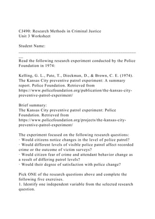 CJ490: Research Methods in Criminal Justice
Unit 3 Worksheet
Student Name:
_____________________________________________________
__
Read the following research experiment conducted by the Police
Foundation in 1974:
Kelling, G. L., Pate, T., Dieckman, D., & Brown, C. E. (1974).
The Kansas City preventive patrol experiment: A summary
report. Police Foundation. Retrieved from
https://www.policefoundation.org/publication/the-kansas-city-
preventive-patrol-experiment/
Brief summary:
The Kansas City preventive patrol experiment: Police
Foundation. Retrieved from
https://www.policefoundation.org/projects/the-kansas-city-
preventive-patrol-experiment/
The experiment focused on the following research questions:
· Would citizens notice changes in the level of police patrol?
· Would different levels of visible police patrol affect recorded
crime or the outcome of victim surveys?
· Would citizen fear of crime and attendant behavior change as
a result of differing patrol levels?
· Would their degree of satisfaction with police change?
Pick ONE of the research questions above and complete the
following five exercises.
1. Identify one independent variable from the selected research
question.
 