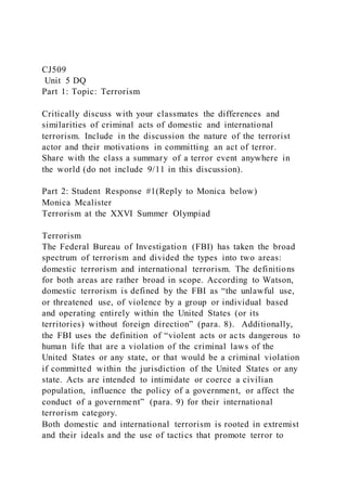 CJ509
Unit 5 DQ
Part 1: Topic: Terrorism
Critically discuss with your classmates the differences and
similarities of criminal acts of domestic and international
terrorism. Include in the discussion the nature of the terrorist
actor and their motivations in committing an act of terror.
Share with the class a summary of a terror event anywhere in
the world (do not include 9/11 in this discussion).
Part 2: Student Response #1(Reply to Monica below)
Monica Mcalister
Terrorism at the XXVI Summer Olympiad
Terrorism
The Federal Bureau of Investigatio n (FBI) has taken the broad
spectrum of terrorism and divided the types into two areas:
domestic terrorism and international terrorism. The definitions
for both areas are rather broad in scope. According to Watson,
domestic terrorism is defined by the FBI as “the unlawful use,
or threatened use, of violence by a group or individual based
and operating entirely within the United States (or its
territories) without foreign direction” (para. 8). Additionally,
the FBI uses the definition of “violent acts or acts dangerous to
human life that are a violation of the criminal laws of the
United States or any state, or that would be a criminal violation
if committed within the jurisdiction of the United States or any
state. Acts are intended to intimidate or coerce a civilian
population, influence the policy of a government, or affect the
conduct of a government” (para. 9) for their international
terrorism category.
Both domestic and international terrorism is rooted in extremist
and their ideals and the use of tactics that promote terror to
 