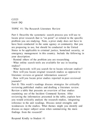 CJ525
Unit4 DQ
TOPIC #1: The Research Literature Review
Part I: Describe the systematic search process you will use to
locate prior research that is “on point” or related to the specific
problem you are studying. Note, a prior study does not have to
have been conducted in the same agency or community that you
are proposing to use, but should be conducted in the United
States to be applicable to criminal justice, homeland security, or
emergency management in this country. Include the following in
your description:
· Remind others of the problem you are researching.
· What online search tools are available for use in locating
studies?
· What keywords will you search for to locate relevant studies?
· How will you locate original research studies as opposed to
literature reviews or general information sources?
· How will you locate prior studies reported in peer-reviewed
journals?
Part II: This week’s readings discuss strategies for critically
reviewing published studies and drafting a literature review.
Review a table that presents an overview of four studies
examining use of the Incident Command System. After
reviewing the information presented in the table, explain how
you would critically analyze the research studies, integrating
reference to the unit readings. Discuss noted strengths and
weaknesses in the studies. What themes might you identify and
discuss as major subject areas when summarizing the main
findings from the research?
Respond Kindly to Student #1
 